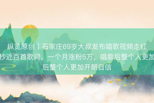 纵览原创丨石家庄69岁大叔发布唱歌视频走红抖音，手抄近百首歌词，一个月涨粉5万，唱歌后整个人更加开朗自信
