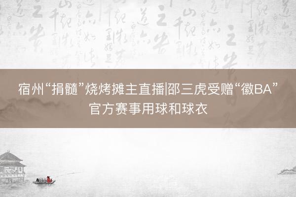 宿州“捐髓”烧烤摊主直播|邵三虎受赠“徽BA”官方赛事用球和球衣