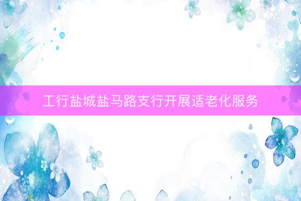 工行盐城盐马路支行开展适老化服务