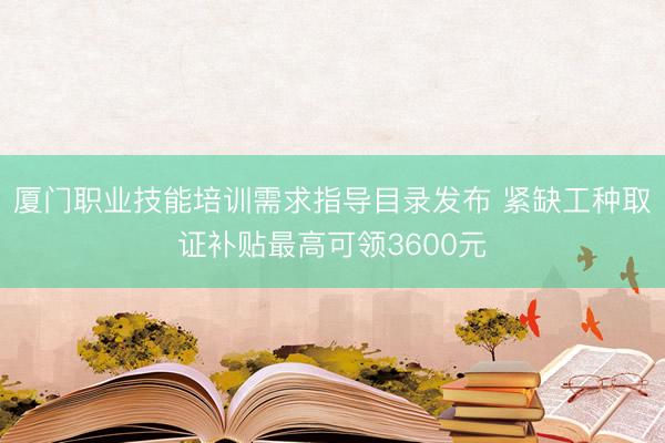 厦门职业技能培训需求指导目录发布 紧缺工种取证补贴最高可领3600元
