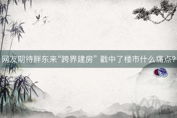 网友期待胖东来“跨界建房” 戳中了楼市什么痛点？