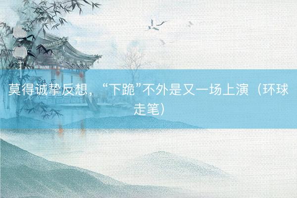 莫得诚挚反想，“下跪”不外是又一场上演（环球走笔）