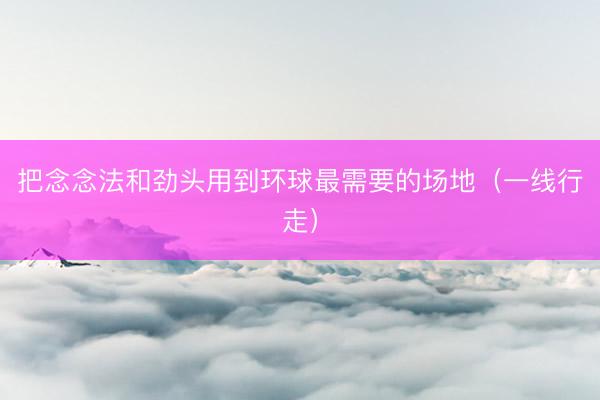 把念念法和劲头用到环球最需要的场地（一线行走）