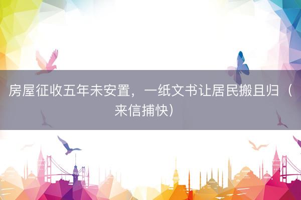 房屋征收五年未安置，一纸文书让居民搬且归（来信捕快） 