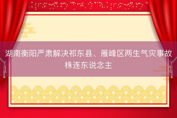 湖南衡阳严肃解决祁东县、雁峰区两生气灾事故株连东说念主
