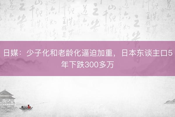 日媒：少子化和老龄化逼迫加重，日本东谈主口5年下跌300多万