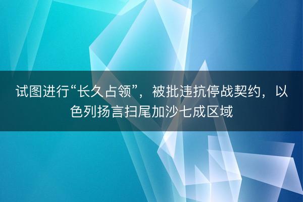 试图进行“长久占领”，被批违抗停战契约，以色列扬言扫尾加沙七成区域