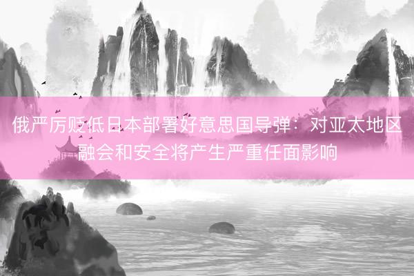 俄严厉贬低日本部署好意思国导弹：对亚太地区融会和安全将产生严重任面影响