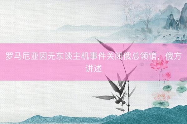罗马尼亚因无东谈主机事件关闭俄总领馆，俄方讲述