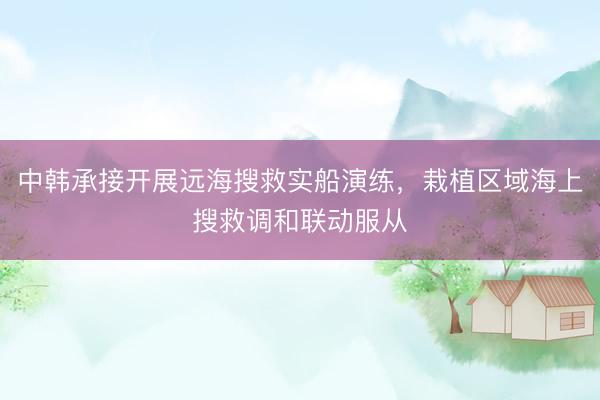 中韩承接开展远海搜救实船演练，栽植区域海上搜救调和联动服从