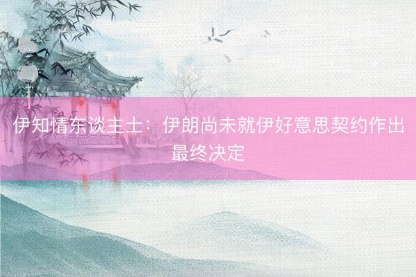 伊知情东谈主士：伊朗尚未就伊好意思契约作出最终决定