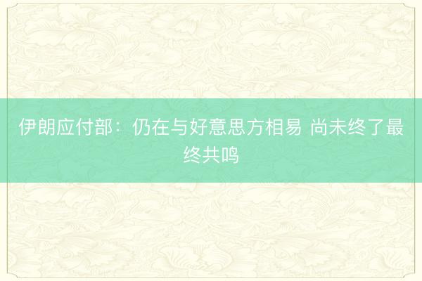 伊朗应付部：仍在与好意思方相易 尚未终了最终共鸣