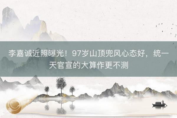 李嘉诚近照曝光！97岁山顶兜风心态好，统一天官宣的大算作更不测