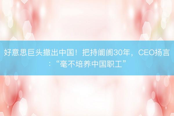 好意思巨头撤出中国！把持阛阓30年，CEO扬言：“毫不培养中国职工”