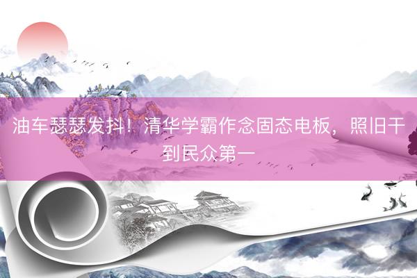 油车瑟瑟发抖！清华学霸作念固态电板，照旧干到民众第一