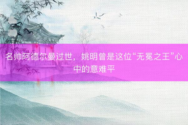 名帅阿德尔曼过世，姚明曾是这位“无冕之王”心中的意难平