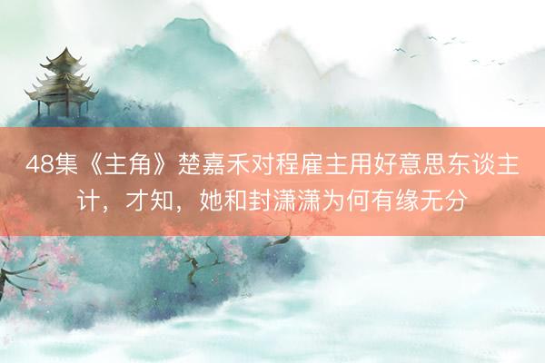48集《主角》楚嘉禾对程雇主用好意思东谈主计，才知，她和封潇潇为何有缘无分