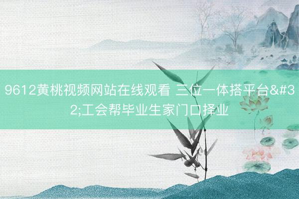 9612黄桃视频网站在线观看 三位一体搭平台 工会帮毕业生家门口择业