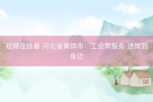 视频在线看 河北省黄骅市：工会帮服务 送岗到身边