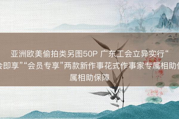 亚洲欧美偷拍类另图50P 广东工会立异实行“入会即享”“会员专享”两款新作事花式作事家专属相助保障