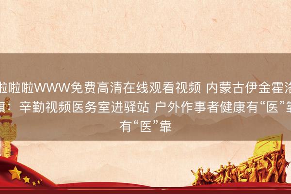 啦啦啦WWW免费高清在线观看视频 内蒙古伊金霍洛旗：辛勤视频医务室进驿站 户外作事者健康有“医”靠