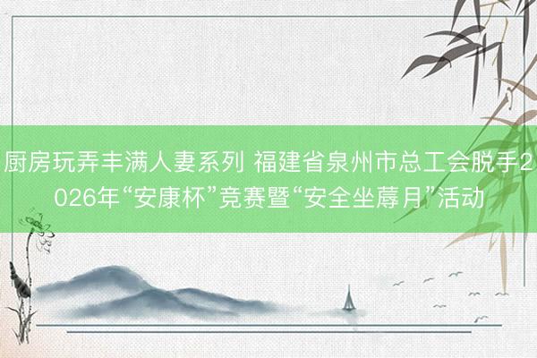 厨房玩弄丰满人妻系列 福建省泉州市总工会脱手2026年“安康杯”竞赛暨“安全坐蓐月”活动