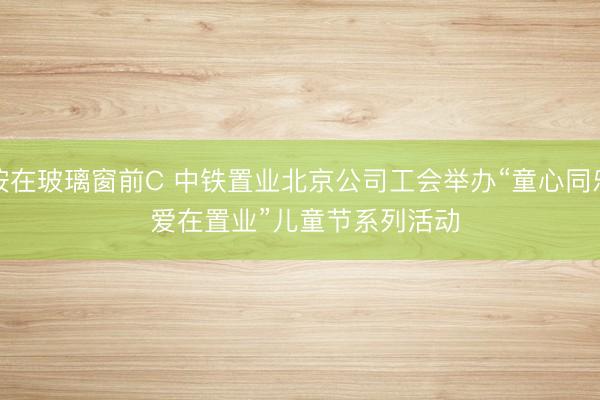 按在玻璃窗前C 中铁置业北京公司工会举办“童心同乐 爱在置业”儿童节系列活动