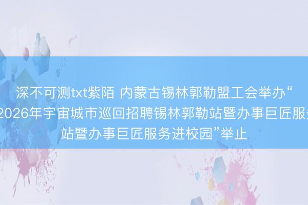 深不可测txt紫陌 内蒙古锡林郭勒盟工会举办“职引将来——2026年宇宙城市巡回招聘锡林郭勒站暨办事巨匠服务进校园”举止