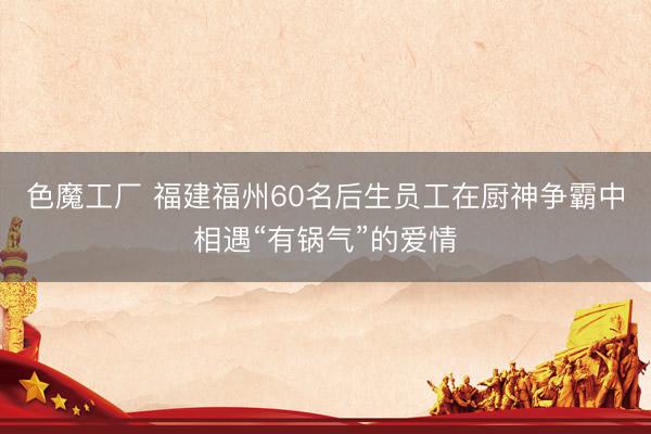 色魔工厂 福建福州60名后生员工在厨神争霸中相遇“有锅气”的爱情