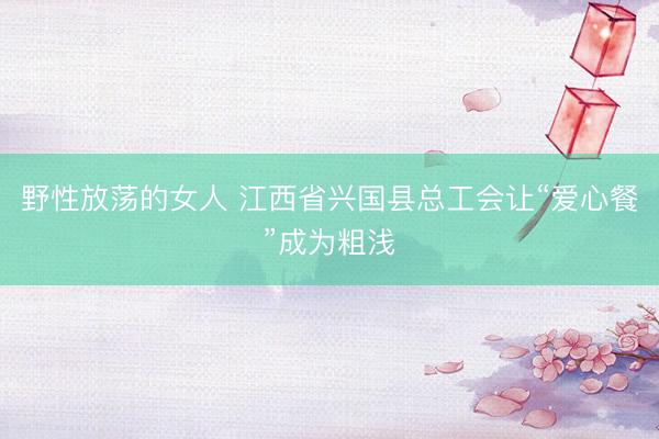 野性放荡的女人 江西省兴国县总工会让“爱心餐”成为粗浅