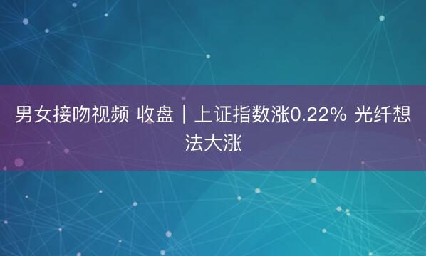 男女接吻视频 收盘｜上证指数涨0.22% 光纤想法大涨