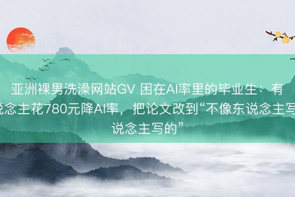 亚洲裸男洗澡网站GV 困在AI率里的毕业生：有东说念主花780元降AI率，把论文改到“不像东说念主写的”