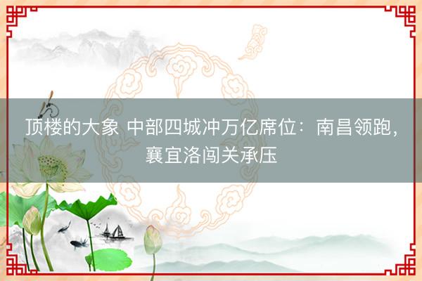 顶楼的大象 中部四城冲万亿席位：南昌领跑，襄宜洛闯关承压
