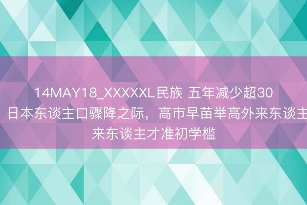 14MAY18_XXXXXL民族 五年减少超300万东谈主！日本东谈主口骤降之际，高市早苗举高外来东谈主才准初学槛