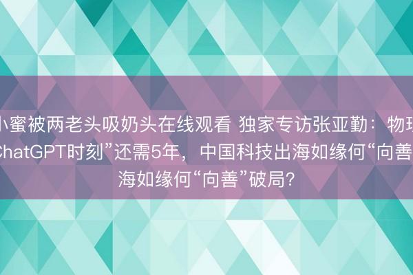 小蜜被两老头吸奶头在线观看 独家专访张亚勤：物理AI迎“ChatGPT时刻”还需5年，中国科技出海如缘何“向善”破局？