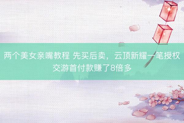 两个美女亲嘴教程 先买后卖，云顶新耀一笔授权交游首付款赚了8倍多