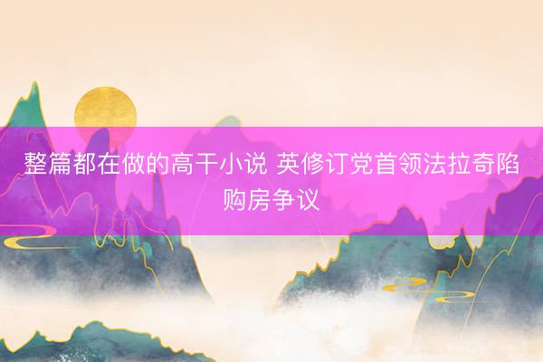 整篇都在做的高干小说 英修订党首领法拉奇陷购房争议
