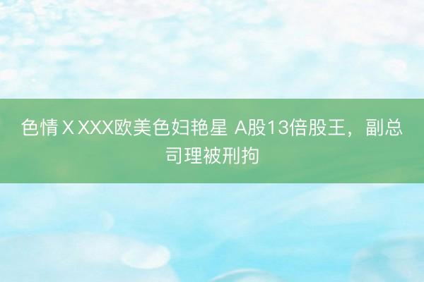色情ⅩXXX欧美色妇艳星 A股13倍股王，副总司理被刑拘
