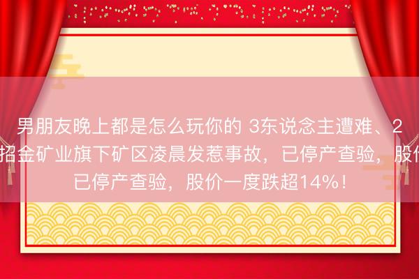 男朋友晚上都是怎么玩你的 3东说念主遭难、2东说念主受伤！招金矿业旗下矿区凌晨发惹事故，已停产查验，股价一度跌超14%！