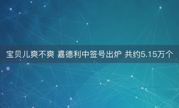 宝贝儿爽不爽 嘉德利中签号出炉 共约5.15万个