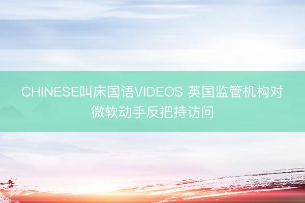 CHINESE叫床国语VIDEOS 英国监管机构对微软动手反把持访问