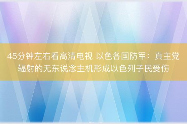 45分钟左右看高清电视 以色各国防军：真主党辐射的无东说念主机形成以色列子民受伤