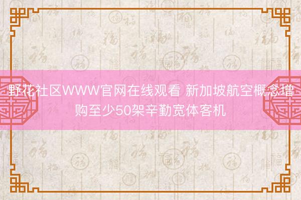 野花社区WWW官网在线观看 新加坡航空概念增购至少50架辛勤宽体客机