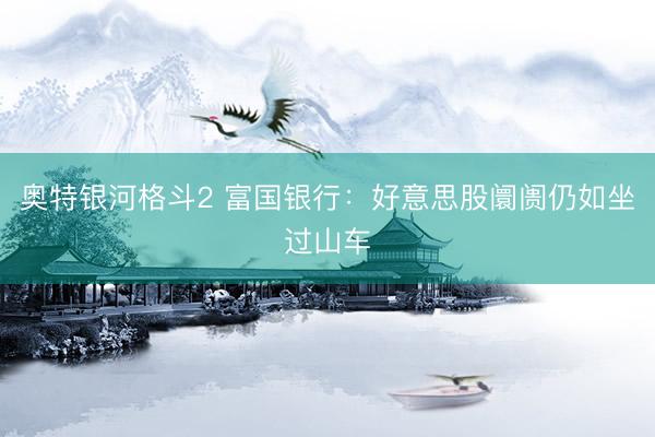 奥特银河格斗2 富国银行：好意思股阛阓仍如坐过山车