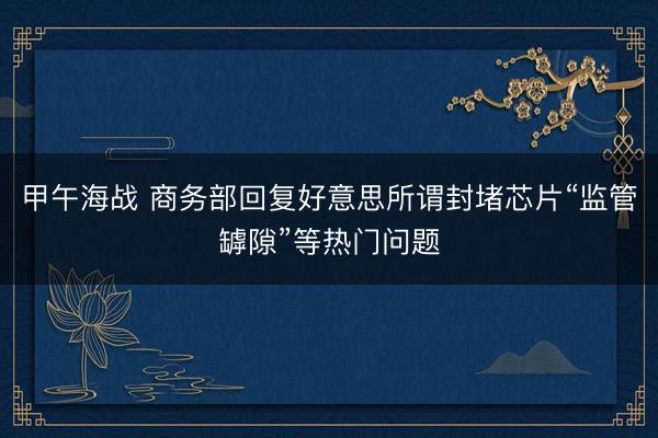 甲午海战 商务部回复好意思所谓封堵芯片“监管罅隙”等热门问题
