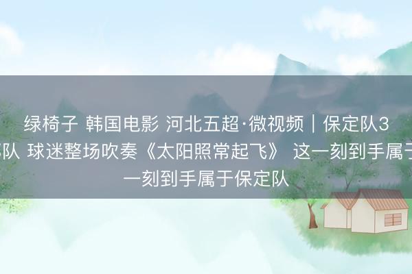 绿椅子 韩国电影 河北五超·微视频｜保定队3：2邯郸队 球迷整场吹奏《太阳照常起飞》 这一刻到手属于保定队