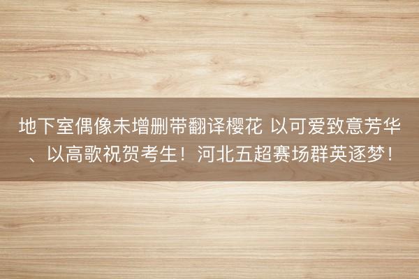 地下室偶像未增删带翻译樱花 以可爱致意芳华、以高歌祝贺考生！河北五超赛场群英逐梦！