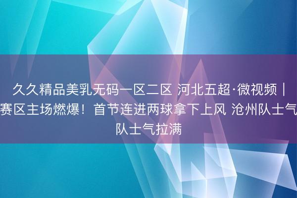 久久精品美乳无码一区二区 河北五超·微视频｜沧州赛区主场燃爆！首节连进两球拿下上风 沧州队士气拉满