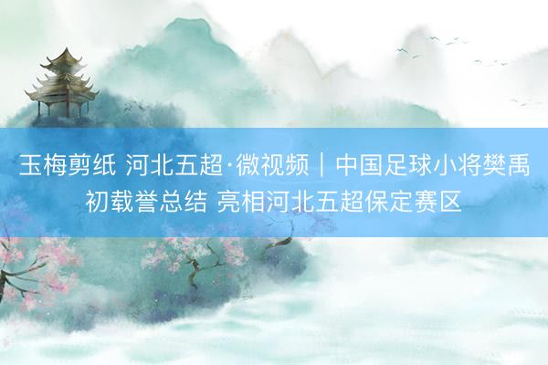 玉梅剪纸 河北五超·微视频｜中国足球小将樊禹初载誉总结 亮相河北五超保定赛区