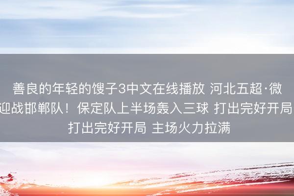 善良的年轻的馊子3中文在线播放 河北五超·微视频｜保定队迎战邯郸队！保定队上半场轰入三球 打出完好开局 主场火力拉满